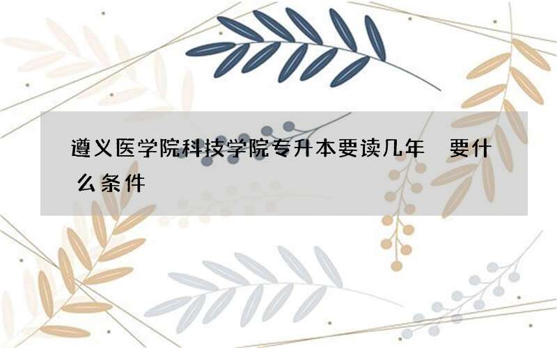 遵义医学院科技学院专升本要读几年 要什么条件